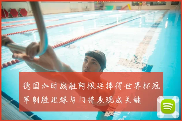 德国加时战胜阿根廷捧得世界杯冠军制胜进球与门将表现成关键
