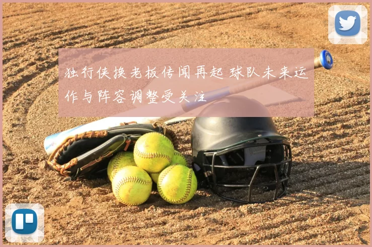 独行侠换老板传闻再起 球队未来运作与阵容调整受关注