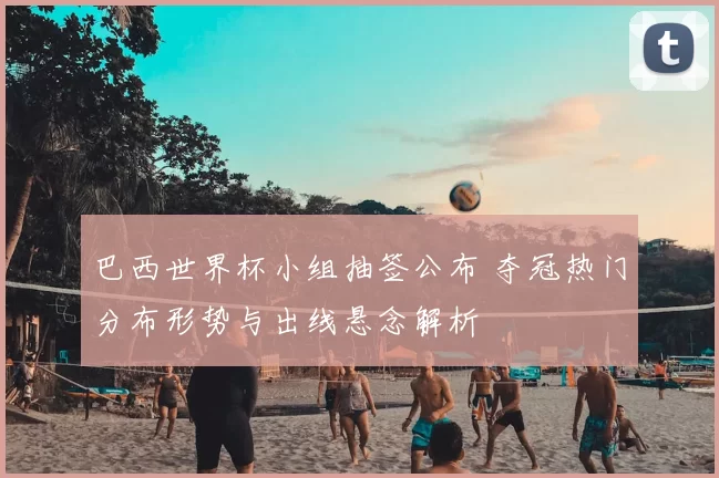 巴西世界杯小组抽签公布 夺冠热门分布形势与出线悬念解析